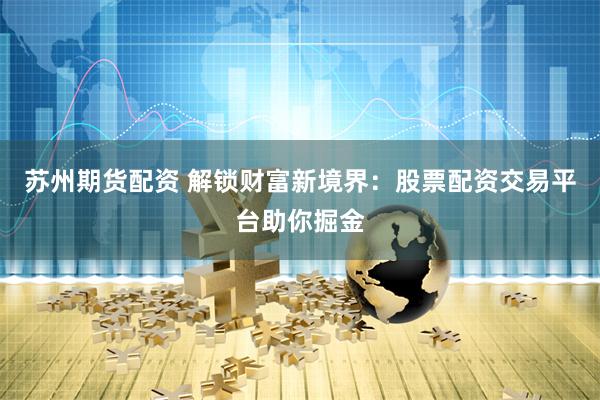 苏州期货配资 解锁财富新境界：股票配资交易平台助你掘金
