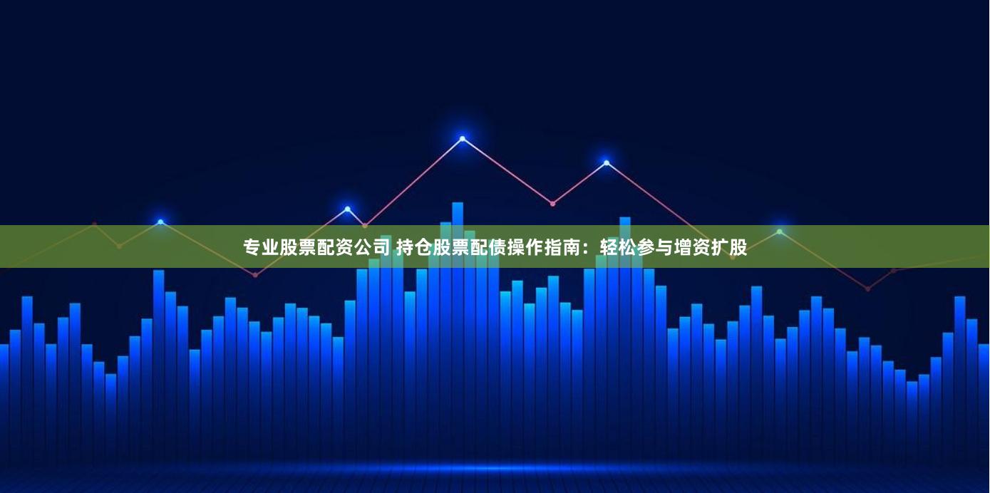 专业股票配资公司 持仓股票配债操作指南：轻松参与增资扩股