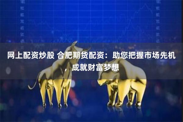 网上配资炒股 合肥期货配资：助您把握市场先机，成就财富梦想
