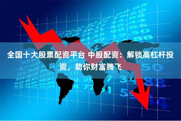 全国十大股票配资平台 中股配资：解锁高杠杆投资，助你财富腾飞