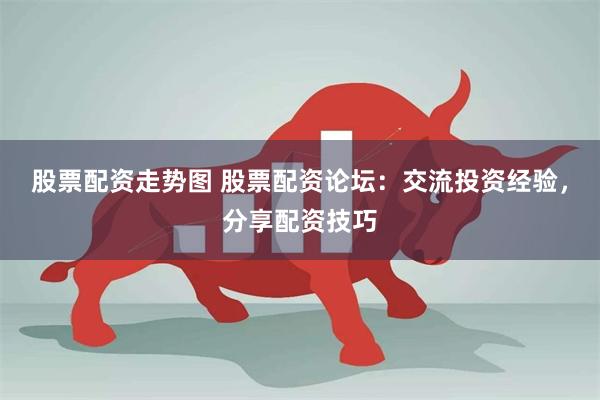 股票配资走势图 股票配资论坛：交流投资经验，分享配资技巧