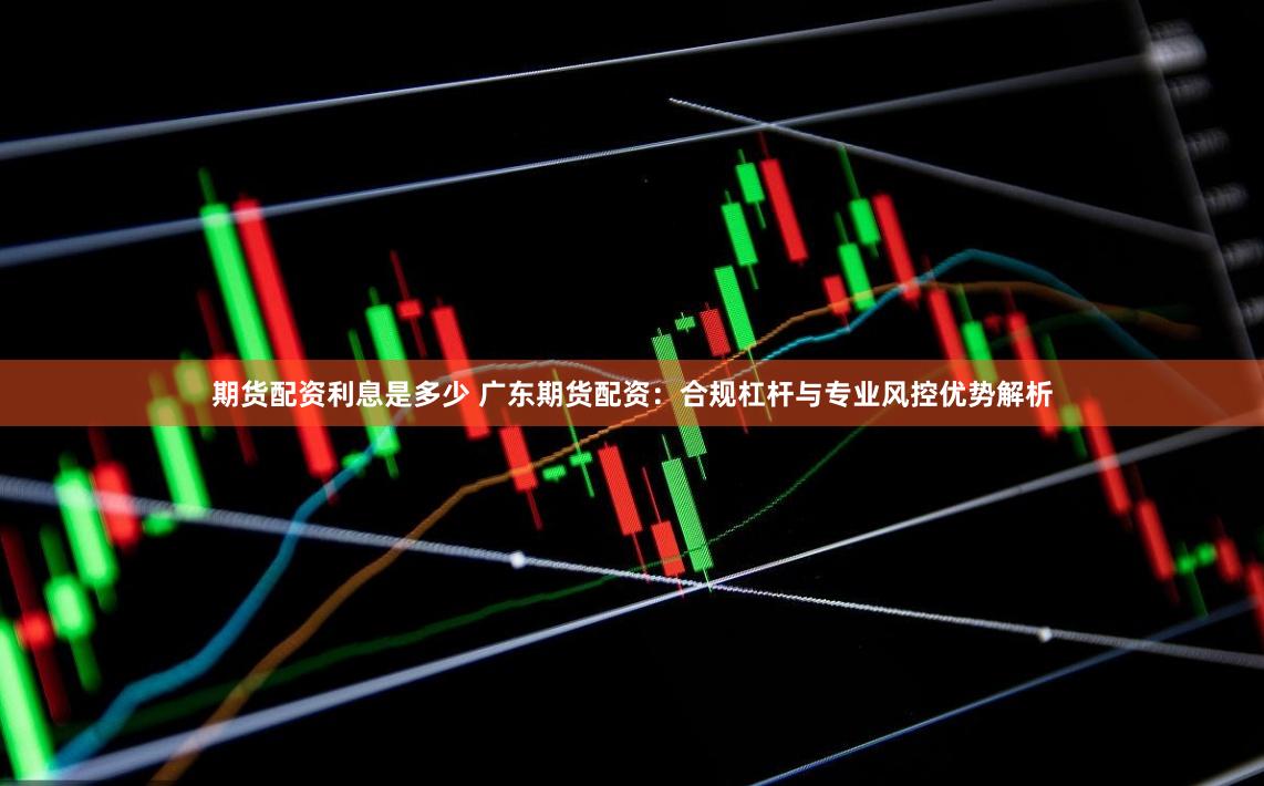 期货配资利息是多少 广东期货配资：合规杠杆与专业风控优势解析