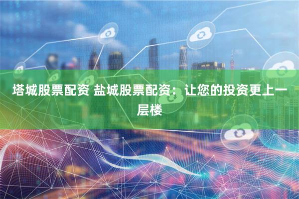 塔城股票配资 盐城股票配资：让您的投资更上一层楼