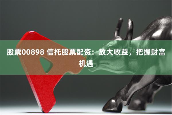 股票00898 信托股票配资：放大收益，把握财富机遇