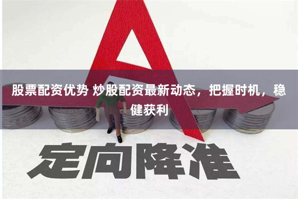 股票配资优势 炒股配资最新动态，把握时机，稳健获利