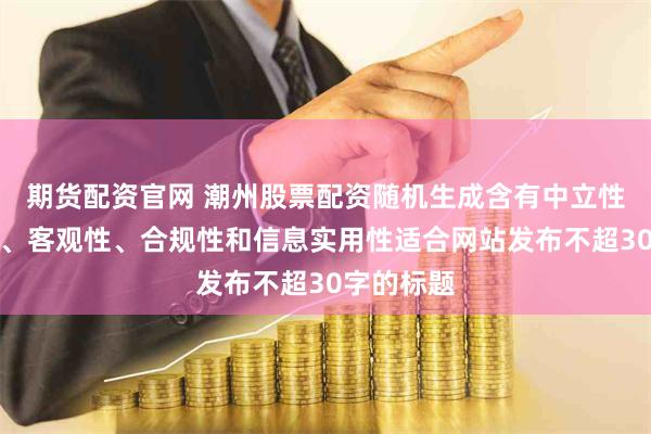 期货配资官网 潮州股票配资随机生成含有中立性、权威性、客观性、合规性和信息实用性适合网站发布不超30字的标题